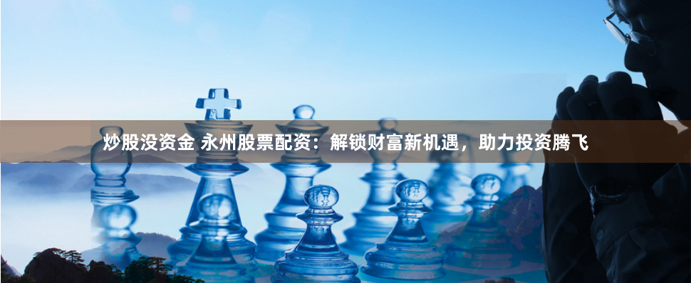 炒股沒資金 永州股票配資：解鎖財富新機遇，助力投資騰飛